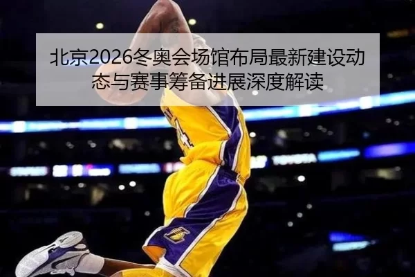 北京2026冬奥会场馆布局最新建设动态与赛事筹备进展深度解读